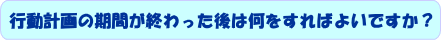 行動計画の期間が終わった後は何をすればよいですか